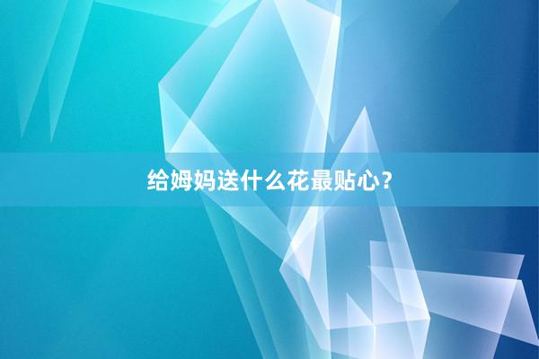 给姆妈送什么花最贴心？