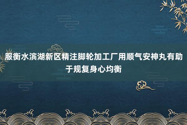 服衡水滨湖新区精注脚轮加工厂用顺气安神丸有助于规复身心均衡