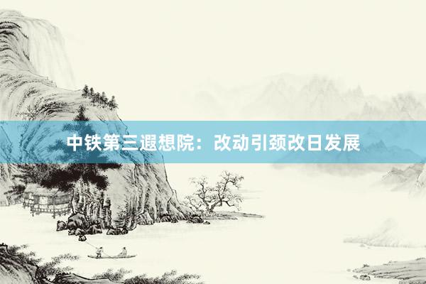 中铁第三遐想院：改动引颈改日发展